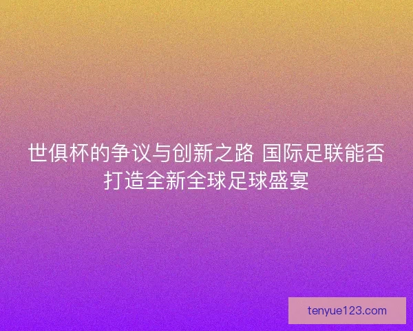 世俱杯的争议与创新之路 国际足联能否打造全新全球足球盛宴