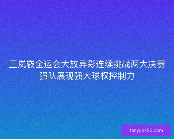 王岚嵚全运会大放异彩连续挑战两大决赛强队展现强大球权控制力