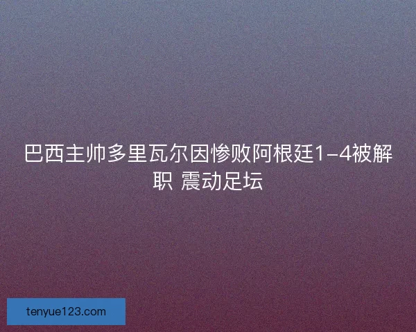 巴西主帅多里瓦尔因惨败阿根廷1-4被解职 震动足坛