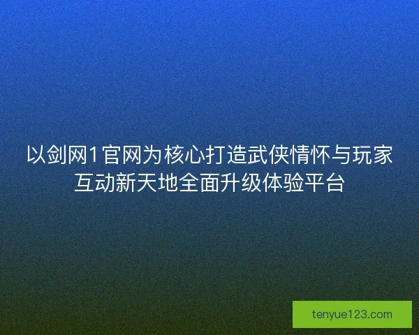 以剑网1官网为核心打造武侠情怀与玩家互动新天地全面升级体验平台