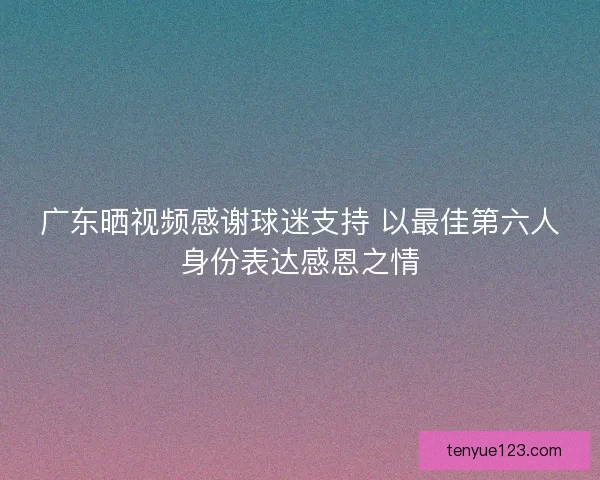 广东晒视频感谢球迷支持 以最佳第六人身份表达感恩之情