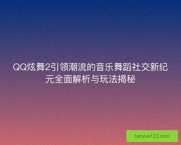 QQ炫舞2引领潮流的音乐舞蹈社交新纪元全面解析与玩法揭秘