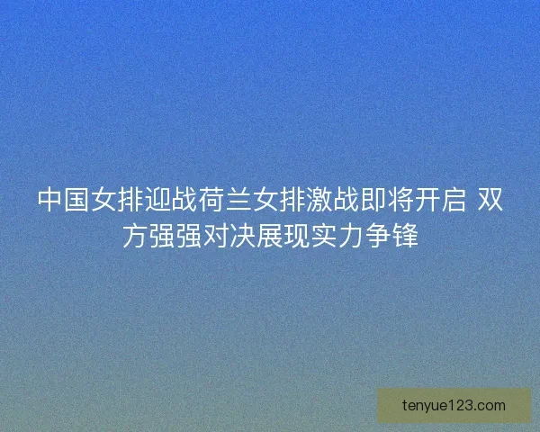 中国女排迎战荷兰女排激战即将开启 双方强强对决展现实力争锋