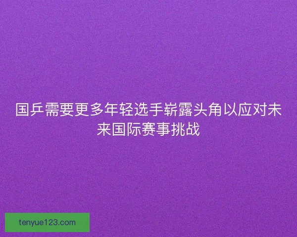 国乒需要更多年轻选手崭露头角以应对未来国际赛事挑战