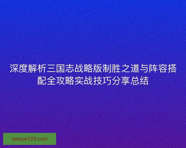 深度解析三国志战略版制胜之道与阵容搭配全攻略实战技巧分享总结