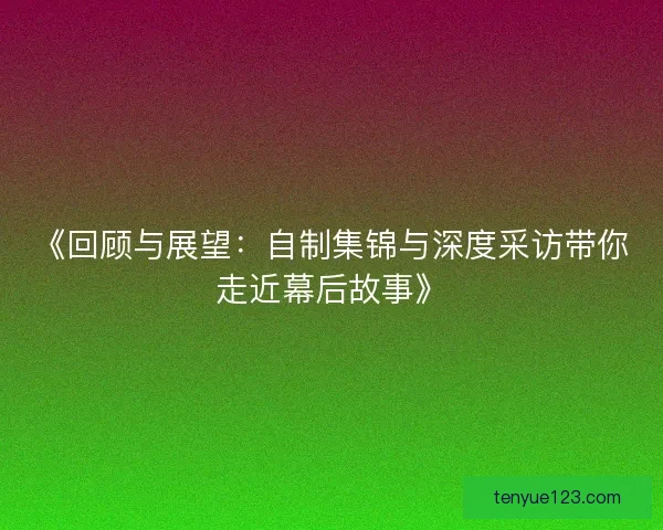 《回顾与展望:自制集锦与深度采访带你走近幕后故事》 《回顾与展望:自制集锦与深度采访带你走近幕后故事》