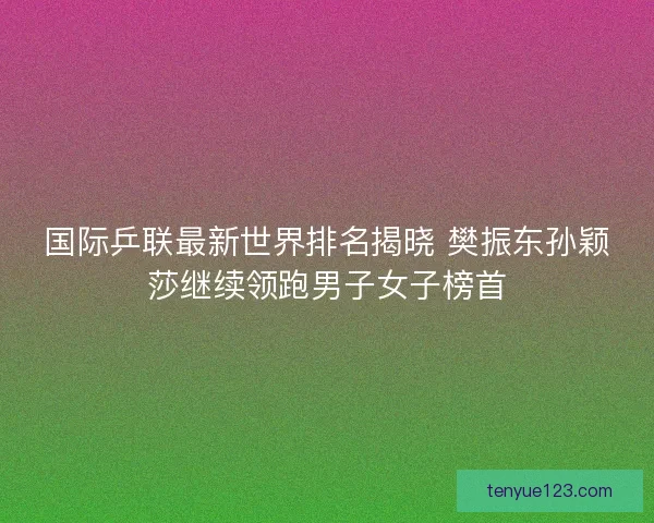 国际乒联最新世界排名揭晓 樊振东孙颖莎继续领跑男子女子榜首