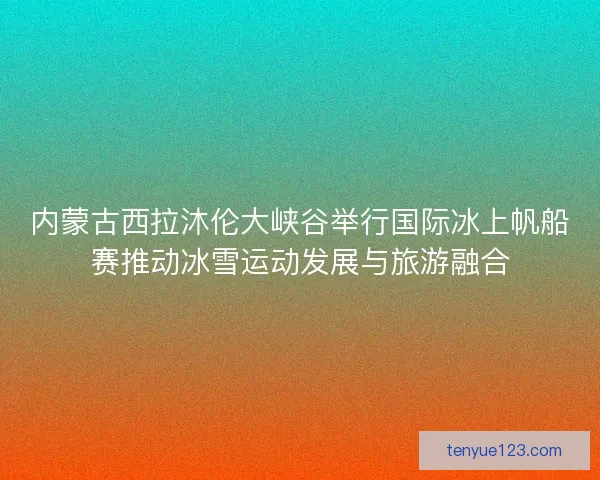 内蒙古西拉沐伦大峡谷举行国际冰上帆船赛推动冰雪运动发展与旅游融合