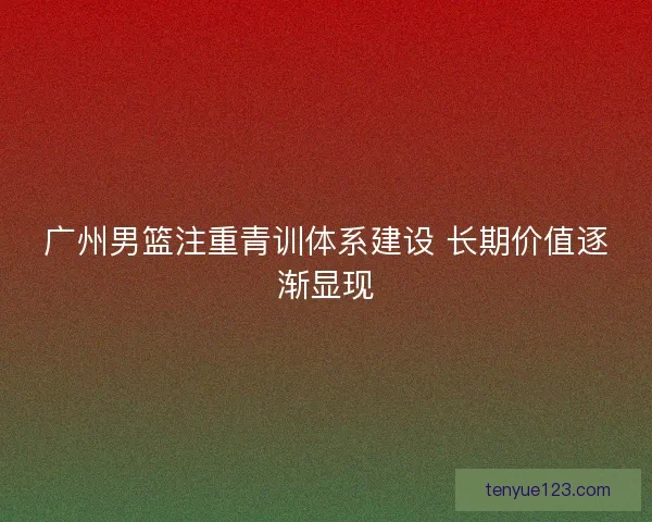 广州男篮注重青训体系建设 长期价值逐渐显现