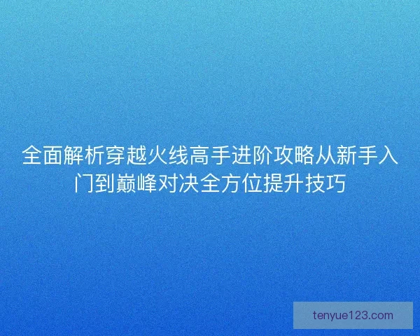 全面解析穿越火线高手进阶攻略从新手入门到巅峰对决全方位提升技巧 全面解析穿越火线高手进阶攻略从新手入门到巅峰对决全方位提升技巧