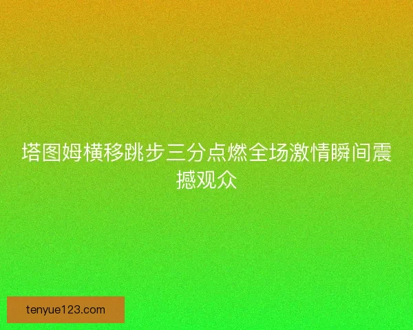 塔图姆横移跳步三分点燃全场激情瞬间震撼观众